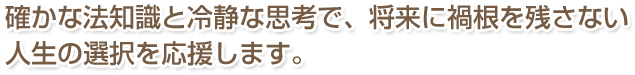 確かな法知識と冷静な思考で、将来に禍根を残さない人生の選択を応援します。