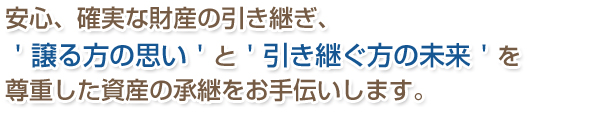 安心、確実な財産の引き継ぎ、＇譲る方の思い‘と‘引き継ぐ方の未来’を尊重した資産の承継をお手伝いします。