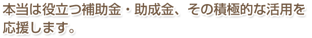 本当は役立つ補助金・助成金、その積極的な活用を応援します。